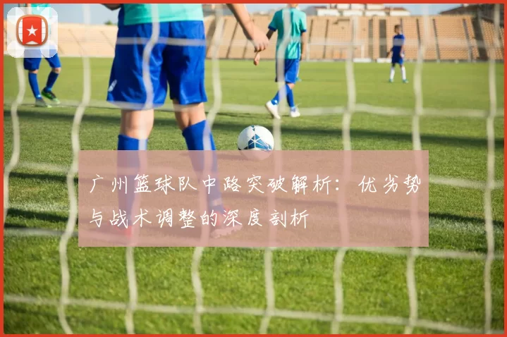 广州篮球队中路突破解析：优劣势与战术调整的深度剖析