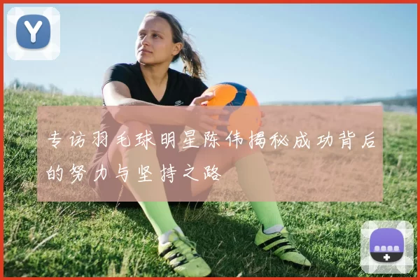 专访羽毛球明星陈伟揭秘成功背后的努力与坚持之路