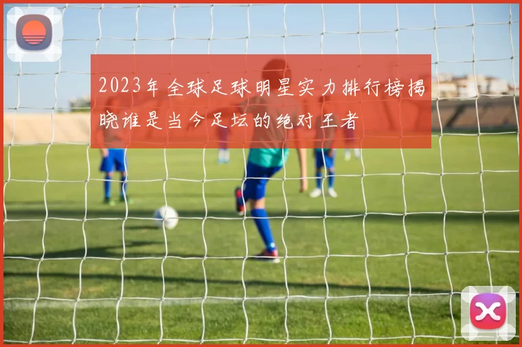 2023年全球足球明星实力排行榜揭晓谁是当今足坛的绝对王者