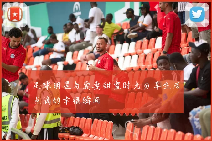 足球明星与爱妻甜蜜时光分享生活点滴的幸福瞬间