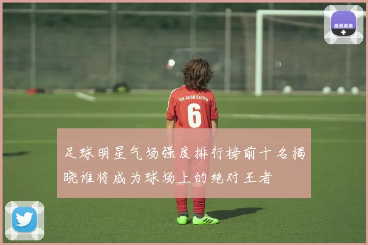 足球明星气场强度排行榜前十名揭晓谁将成为球场上的绝对王者