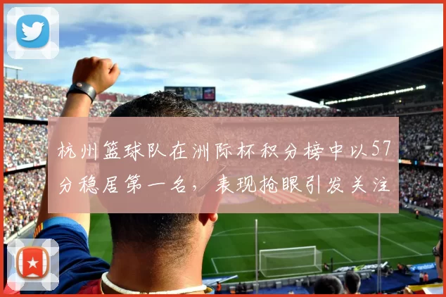 杭州篮球队在洲际杯积分榜中以57分稳居第一名，表现抢眼引发关注
