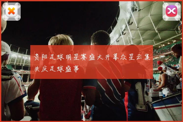 贵阳足球明星赛盛大开幕众星云集共庆足球盛事