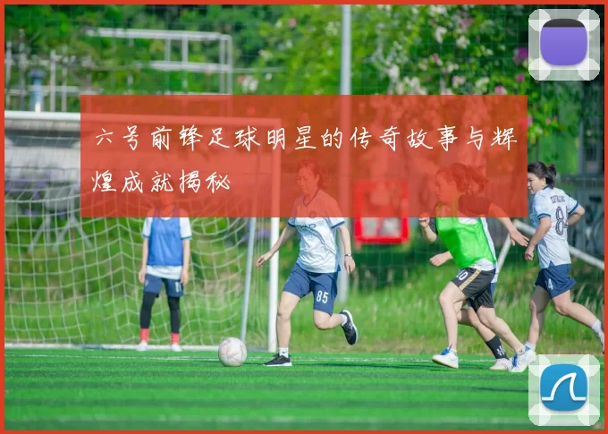 六号前锋足球明星的传奇故事与辉煌成就揭秘