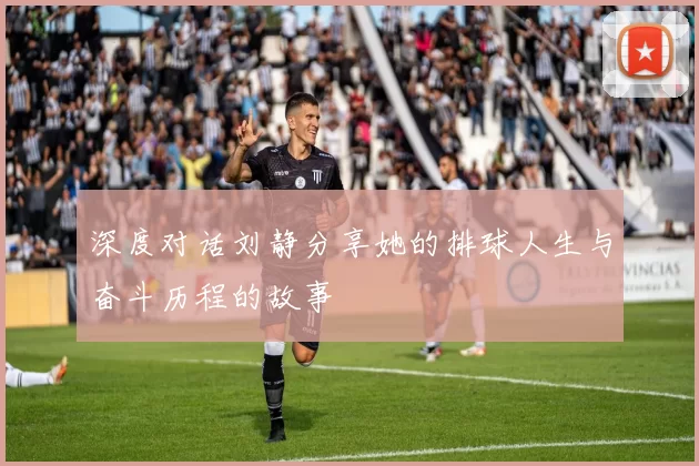 深度对话刘静分享她的排球人生与奋斗历程的故事