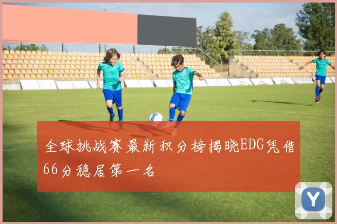 全球挑战赛最新积分榜揭晓EDG凭借66分稳居第一名