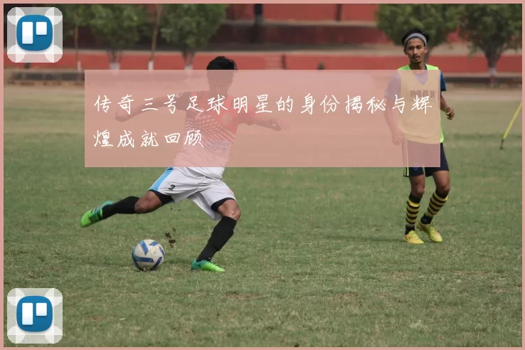 传奇三号足球明星的身份揭秘与辉煌成就回顾