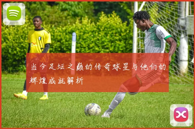 当今足坛之巅的传奇球星与他们的辉煌成就解析