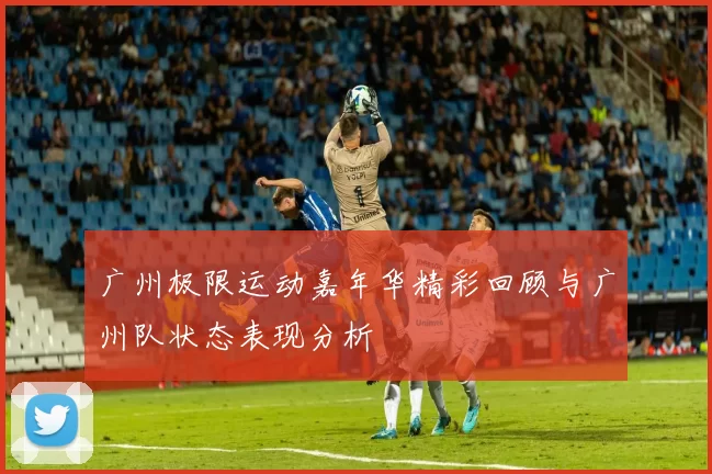 广州极限运动嘉年华精彩回顾与广州队状态表现分析