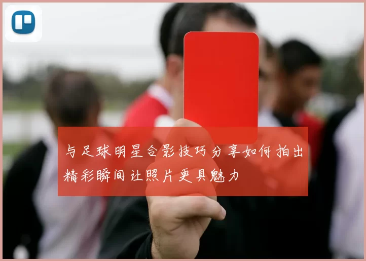 与足球明星合影技巧分享如何拍出精彩瞬间让照片更具魅力