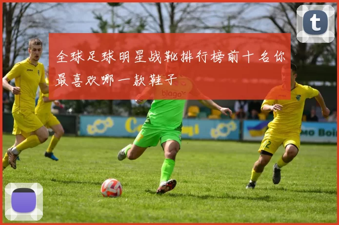 全球足球明星战靴排行榜前十名你最喜欢哪一款鞋子