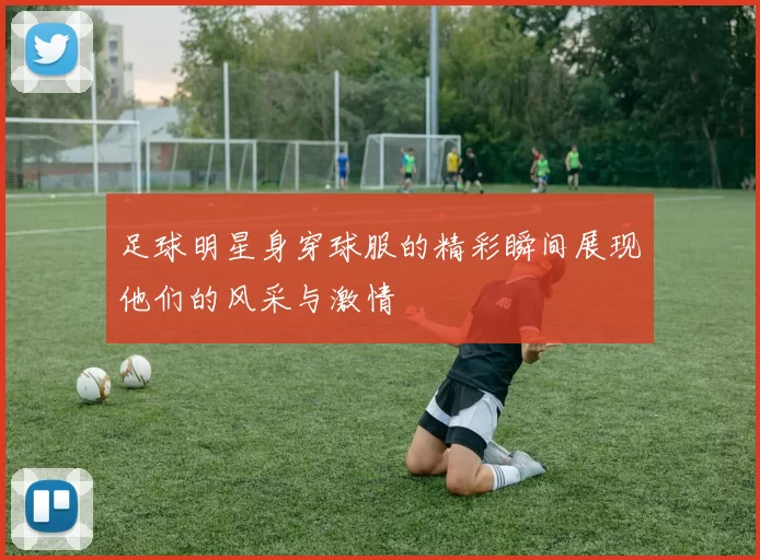 足球明星身穿球服的精彩瞬间展现他们的风采与激情