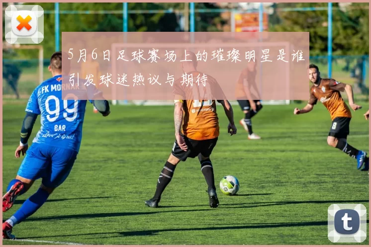 5月6日足球赛场上的璀璨明星是谁引发球迷热议与期待