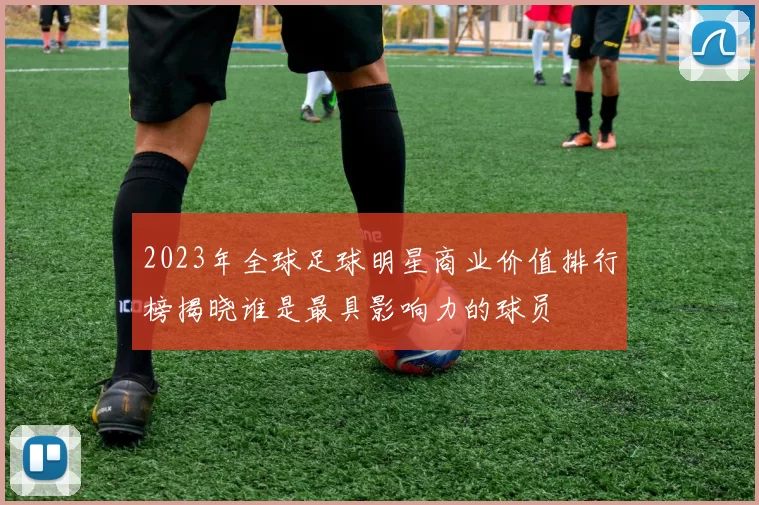 2023年全球足球明星商业价值排行榜揭晓谁是最具影响力的球员
