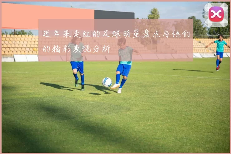 近年来走红的足球明星盘点与他们的精彩表现分析