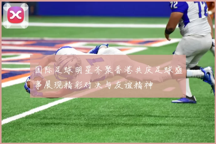 国际足球明星齐聚香港共庆足球盛事展现精彩对决与友谊精神