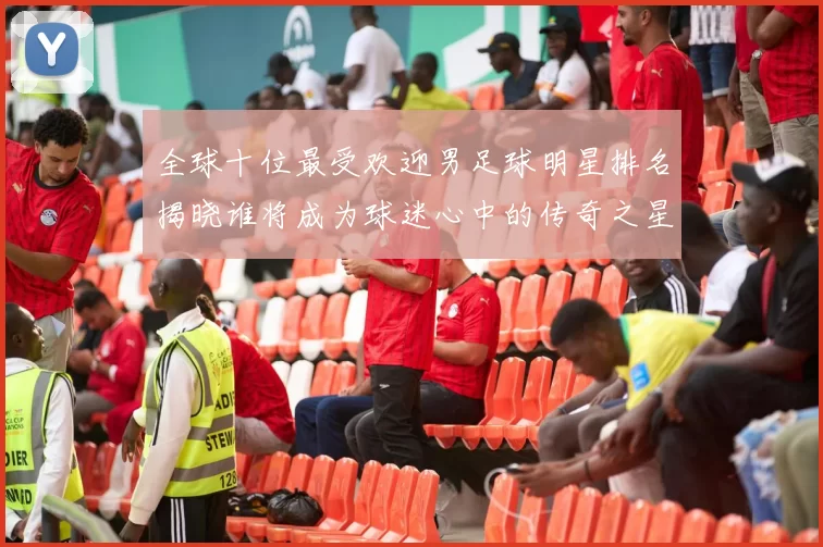 全球十位最受欢迎男足球明星排名揭晓谁将成为球迷心中的传奇之星