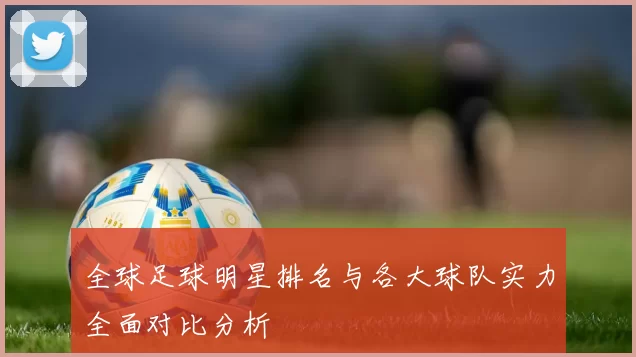 全球足球明星排名与各大球队实力全面对比分析