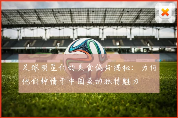 足球明星们的美食偏好揭秘：为何他们钟情于中国菜的独特魅力