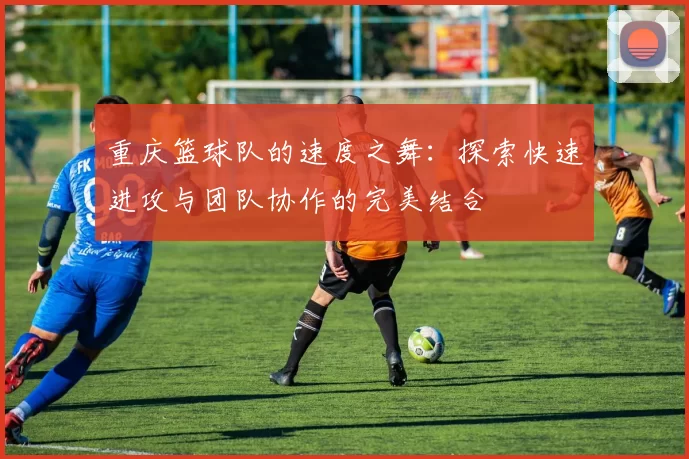重庆篮球队的速度之舞：探索快速进攻与团队协作的完美结合