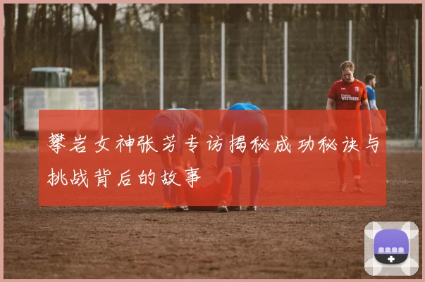 攀岩女神张芳专访揭秘成功秘诀与挑战背后的故事