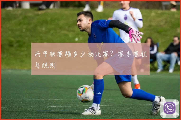 西甲联赛踢多少场比赛？赛季赛程与规则