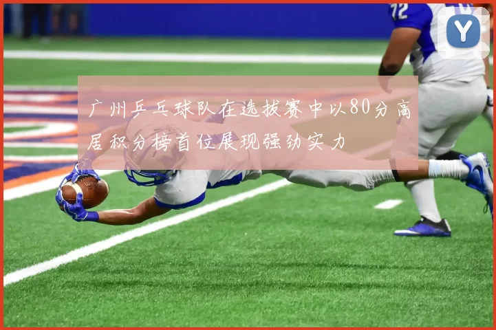广州乒乓球队在选拔赛中以80分高居积分榜首位展现强劲实力