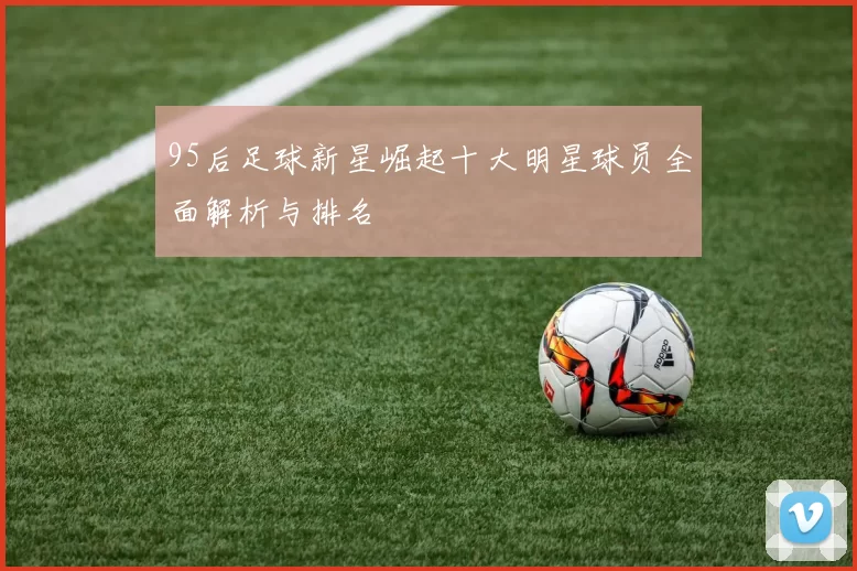 95后足球新星崛起十大明星球员全面解析与排名