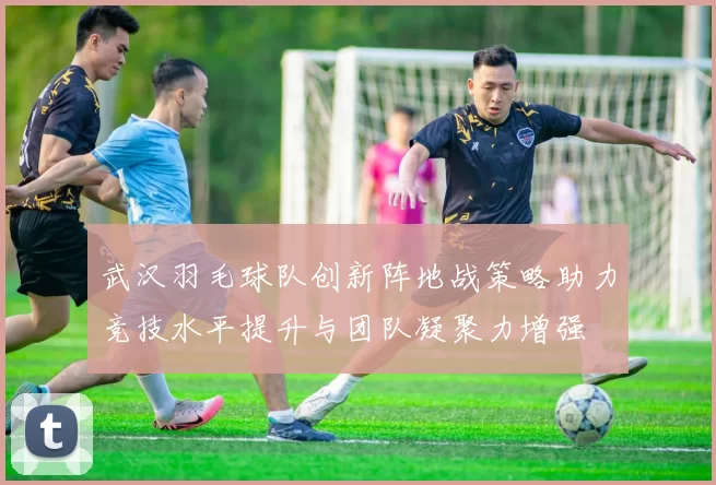 武汉羽毛球队创新阵地战策略助力竞技水平提升与团队凝聚力增强