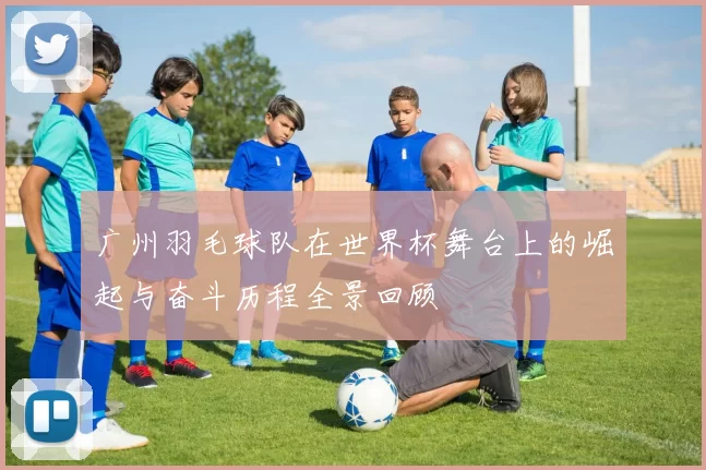 广州羽毛球队在世界杯舞台上的崛起与奋斗历程全景回顾