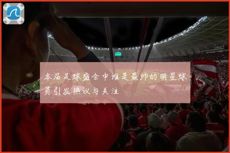 本届足球盛会中谁是最帅的明星球员引发热议与关注
