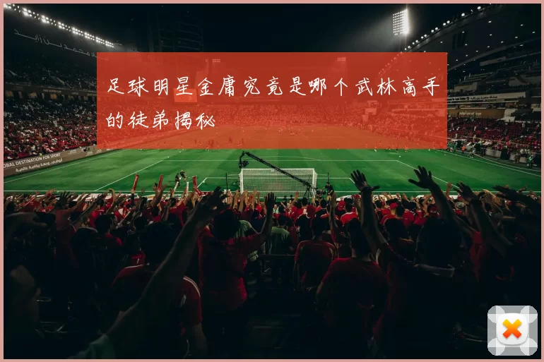 足球明星金庸究竟是哪个武林高手的徒弟揭秘