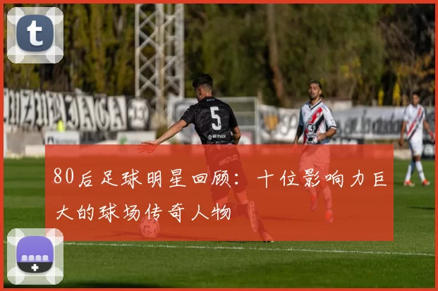 80后足球明星回顾：十位影响力巨大的球场传奇人物