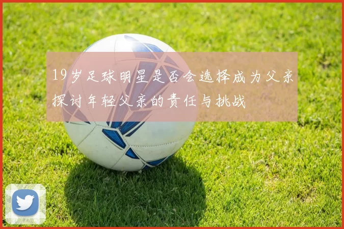 19岁足球明星是否会选择成为父亲探讨年轻父亲的责任与挑战