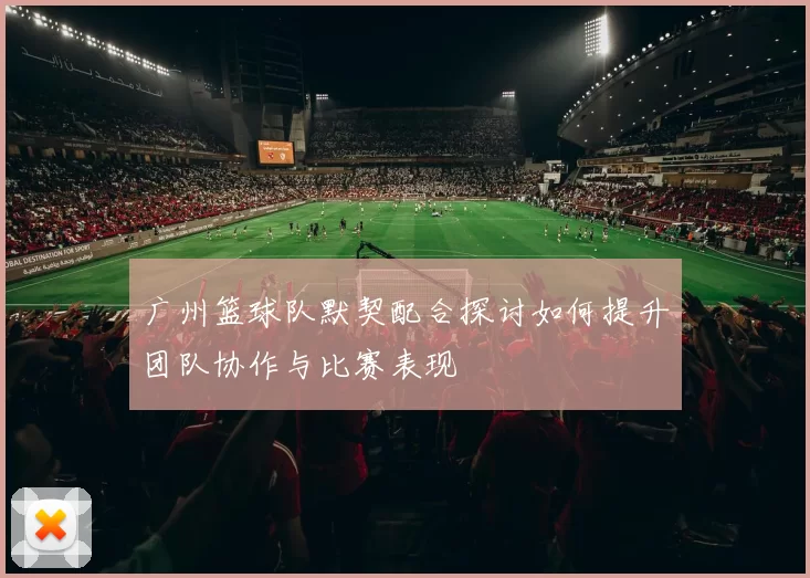 广州篮球队默契配合探讨如何提升团队协作与比赛表现