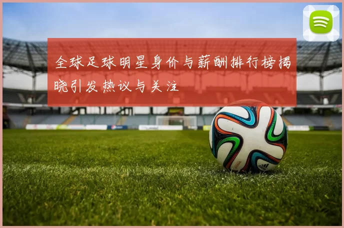 全球足球明星身价与薪酬排行榜揭晓引发热议与关注