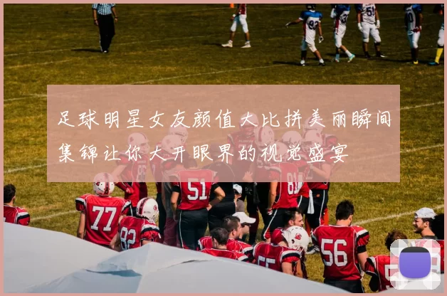足球明星女友颜值大比拼美丽瞬间集锦让你大开眼界的视觉盛宴
