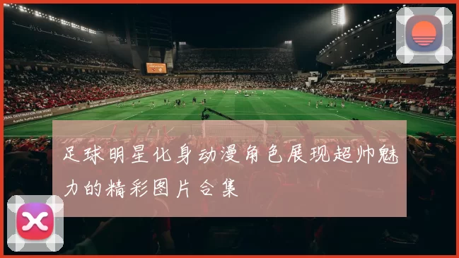 足球明星化身动漫角色展现超帅魅力的精彩图片合集