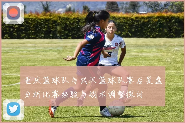 重庆篮球队与武汉篮球队赛后复盘分析比赛经验与战术调整探讨