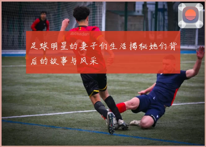 足球明星的妻子们生活揭秘她们背后的故事与风采