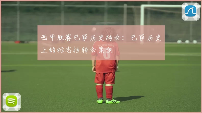 西甲联赛巴萨历史转会：巴萨历史上的标志性转会案例