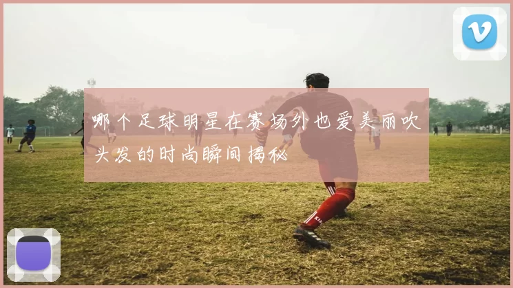哪个足球明星在赛场外也爱美丽吹头发的时尚瞬间揭秘
