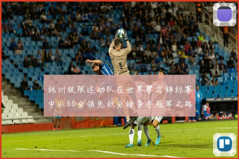 杭州极限运动队在世界攀岩锦标赛中以66分领先积分榜争夺冠军之路开启