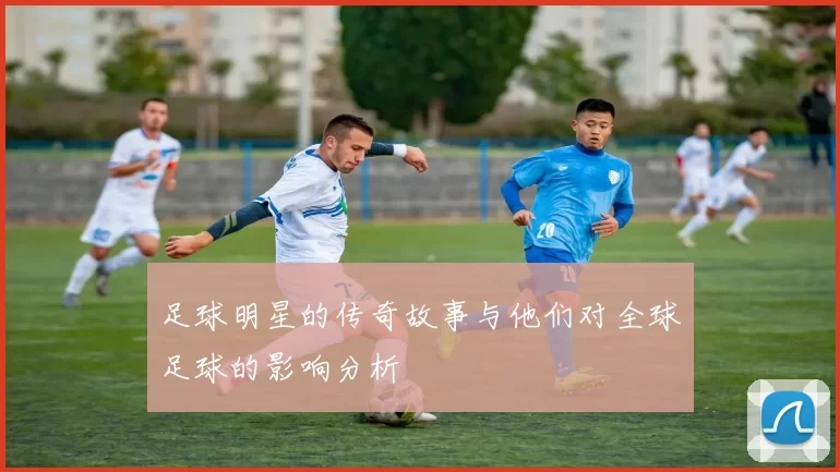 足球明星的传奇故事与他们对全球足球的影响分析