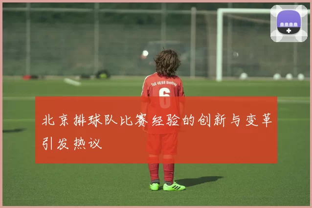 北京排球队比赛经验的创新与变革引发热议