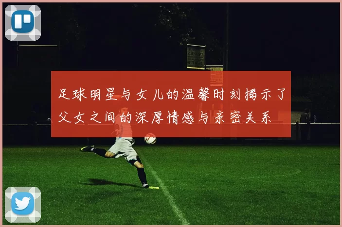 足球明星与女儿的温馨时刻揭示了父女之间的深厚情感与亲密关系