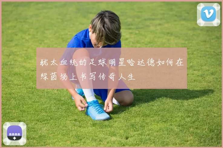 犹太血统的足球明星哈达德如何在绿茵场上书写传奇人生