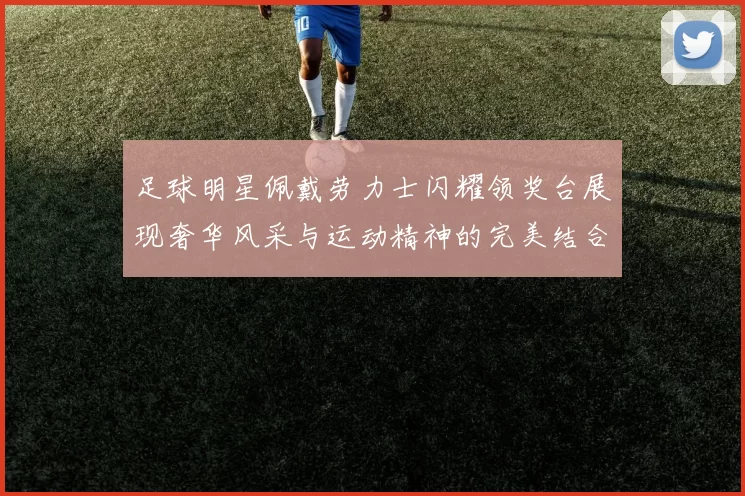 足球明星佩戴劳力士闪耀领奖台展现奢华风采与运动精神的完美结合