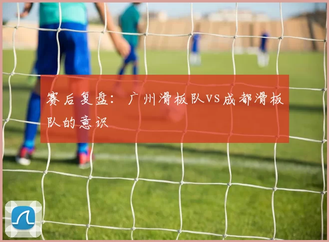 赛后复盘：广州滑板队vs成都滑板队的意识
