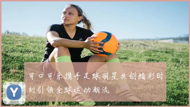 可口可乐携手足球明星共创精彩时刻引领全球运动潮流